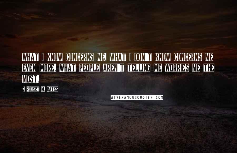 Robert M. Gates Quotes: What I know concerns me. What I don't know concerns me even more. What people aren't telling me worries me the most.