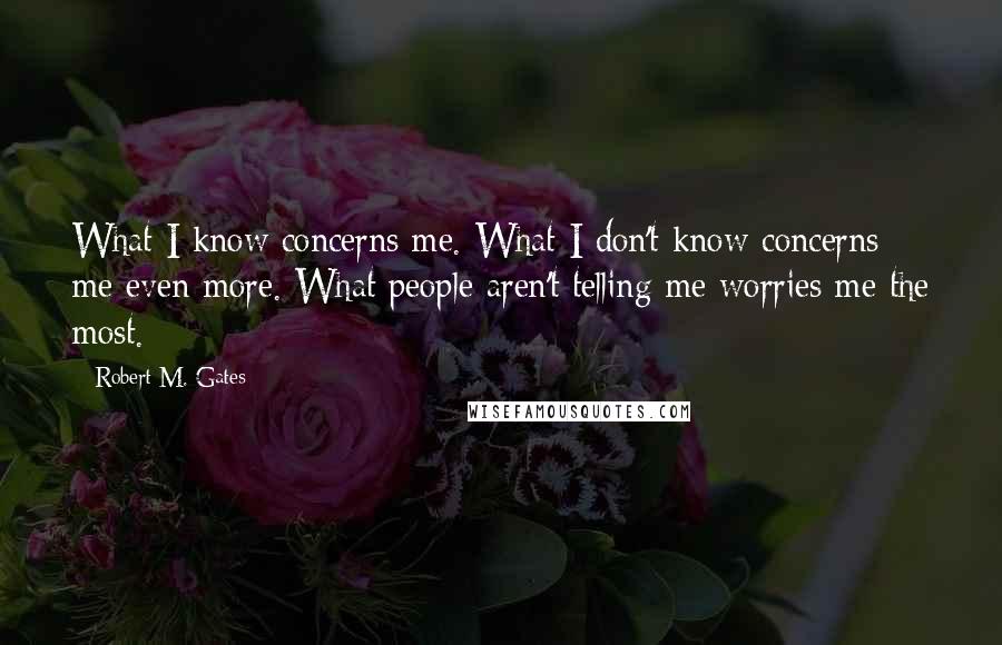 Robert M. Gates Quotes: What I know concerns me. What I don't know concerns me even more. What people aren't telling me worries me the most.