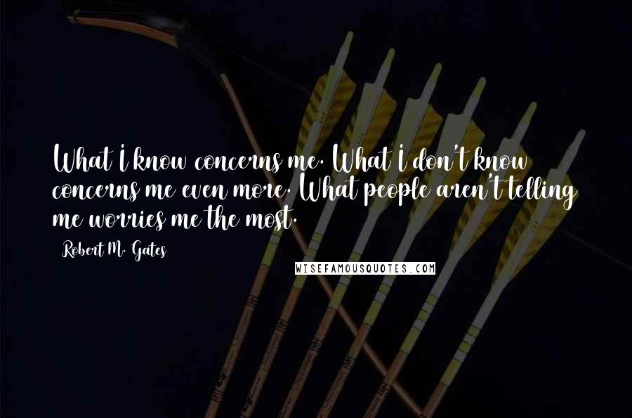 Robert M. Gates Quotes: What I know concerns me. What I don't know concerns me even more. What people aren't telling me worries me the most.