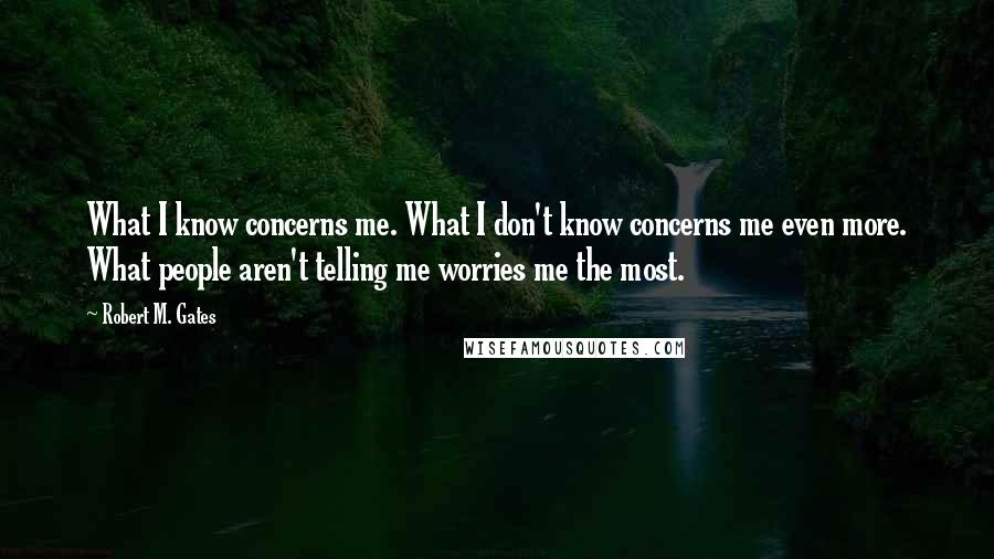 Robert M. Gates Quotes: What I know concerns me. What I don't know concerns me even more. What people aren't telling me worries me the most.