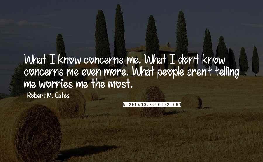 Robert M. Gates Quotes: What I know concerns me. What I don't know concerns me even more. What people aren't telling me worries me the most.