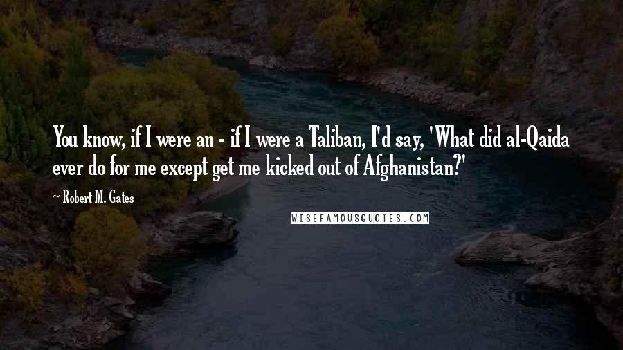 Robert M. Gates Quotes: You know, if I were an - if I were a Taliban, I'd say, 'What did al-Qaida ever do for me except get me kicked out of Afghanistan?'