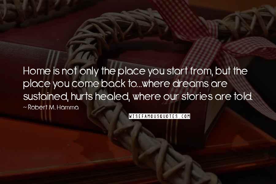 Robert M. Hamma Quotes: Home is not only the place you start from, but the place you come back to...where dreams are sustained, hurts healed, where our stories are told.