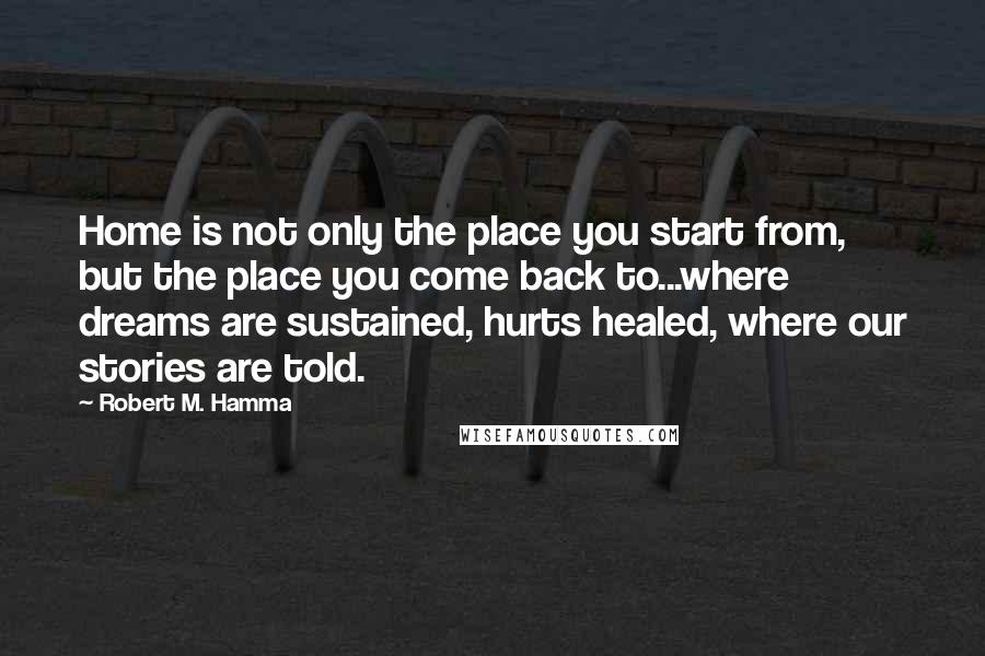 Robert M. Hamma Quotes: Home is not only the place you start from, but the place you come back to...where dreams are sustained, hurts healed, where our stories are told.