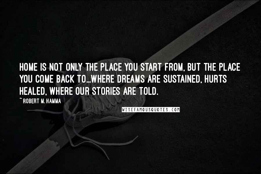 Robert M. Hamma Quotes: Home is not only the place you start from, but the place you come back to...where dreams are sustained, hurts healed, where our stories are told.