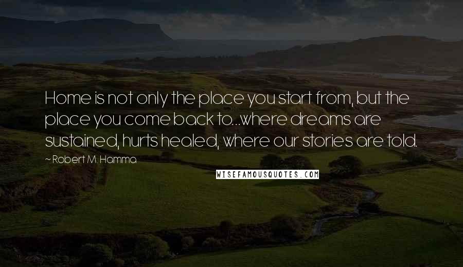 Robert M. Hamma Quotes: Home is not only the place you start from, but the place you come back to...where dreams are sustained, hurts healed, where our stories are told.