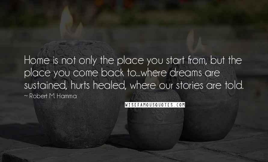 Robert M. Hamma Quotes: Home is not only the place you start from, but the place you come back to...where dreams are sustained, hurts healed, where our stories are told.