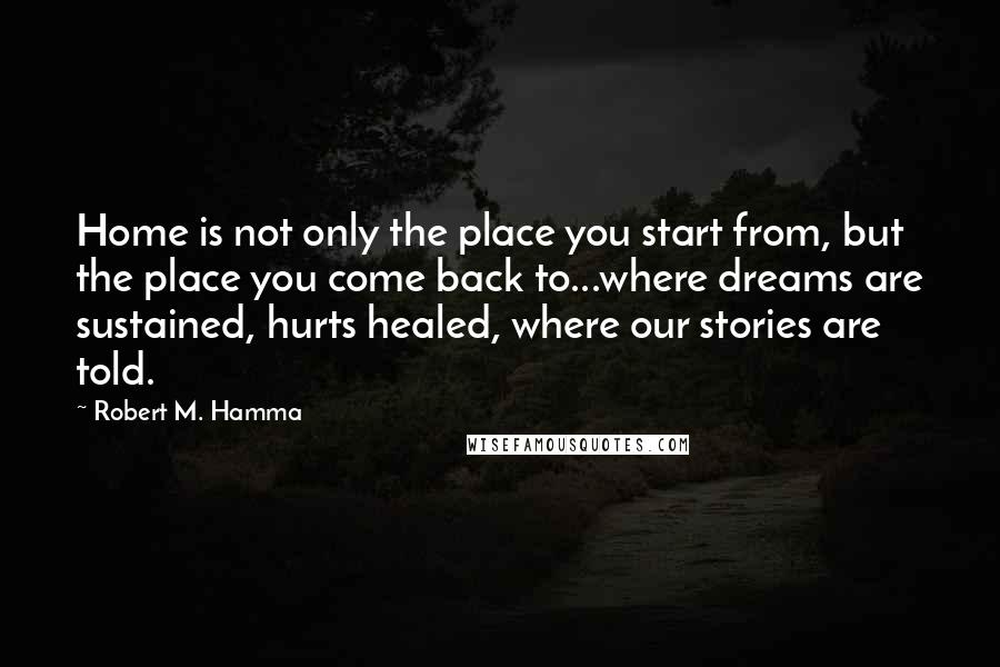 Robert M. Hamma Quotes: Home is not only the place you start from, but the place you come back to...where dreams are sustained, hurts healed, where our stories are told.