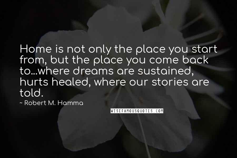 Robert M. Hamma Quotes: Home is not only the place you start from, but the place you come back to...where dreams are sustained, hurts healed, where our stories are told.