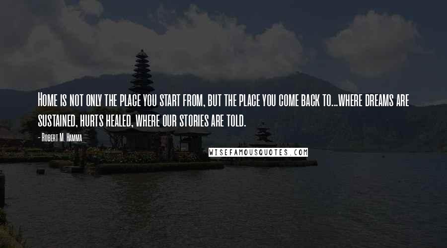 Robert M. Hamma Quotes: Home is not only the place you start from, but the place you come back to...where dreams are sustained, hurts healed, where our stories are told.