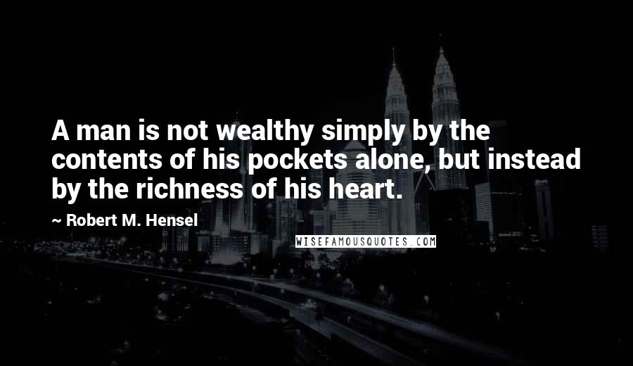 Robert M. Hensel Quotes: A man is not wealthy simply by the contents of his pockets alone, but instead by the richness of his heart.