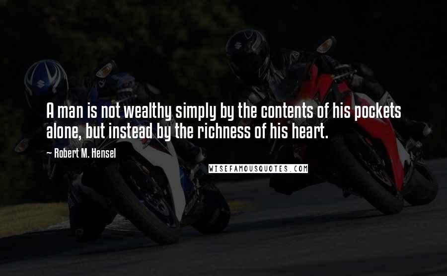 Robert M. Hensel Quotes: A man is not wealthy simply by the contents of his pockets alone, but instead by the richness of his heart.