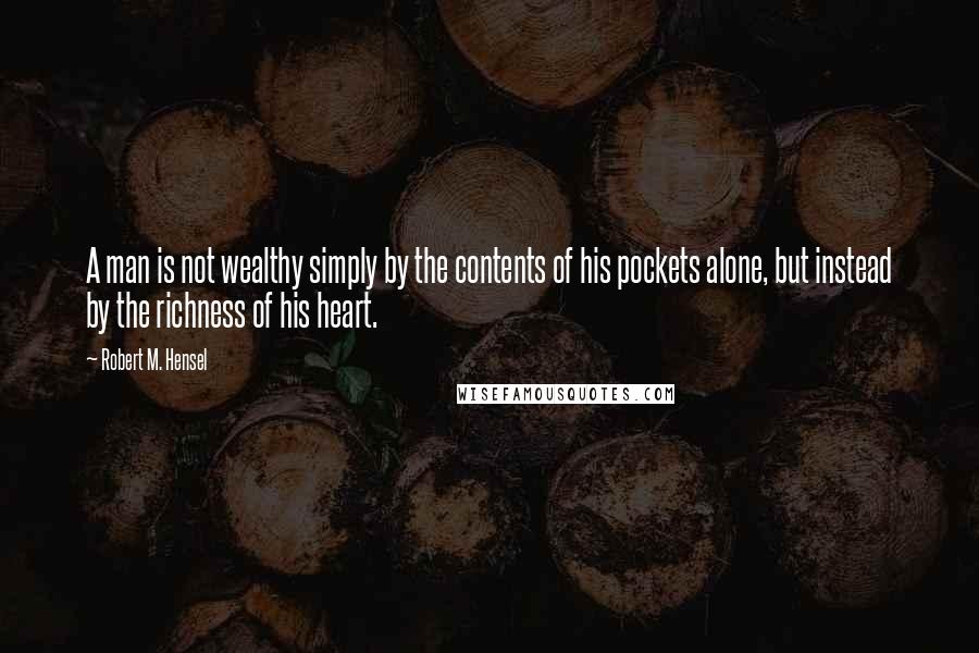 Robert M. Hensel Quotes: A man is not wealthy simply by the contents of his pockets alone, but instead by the richness of his heart.