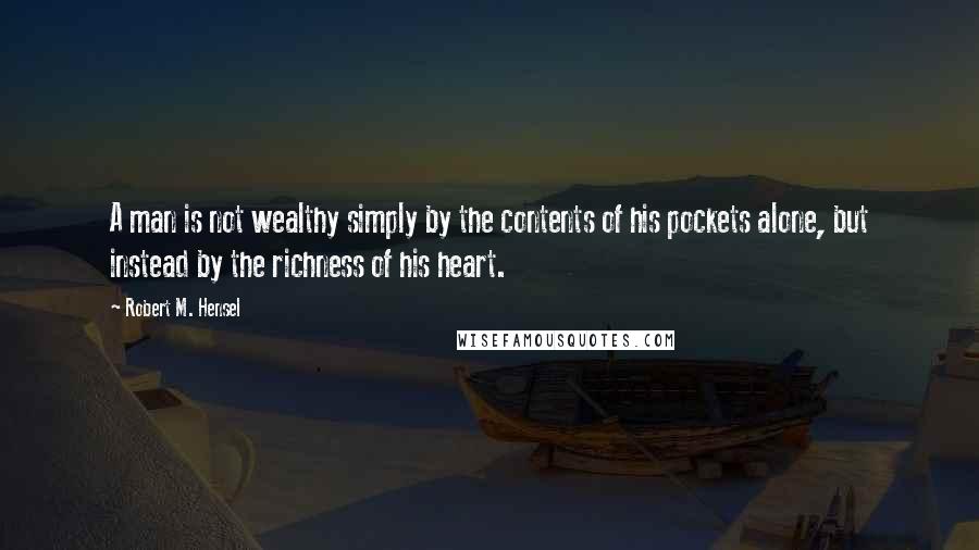 Robert M. Hensel Quotes: A man is not wealthy simply by the contents of his pockets alone, but instead by the richness of his heart.