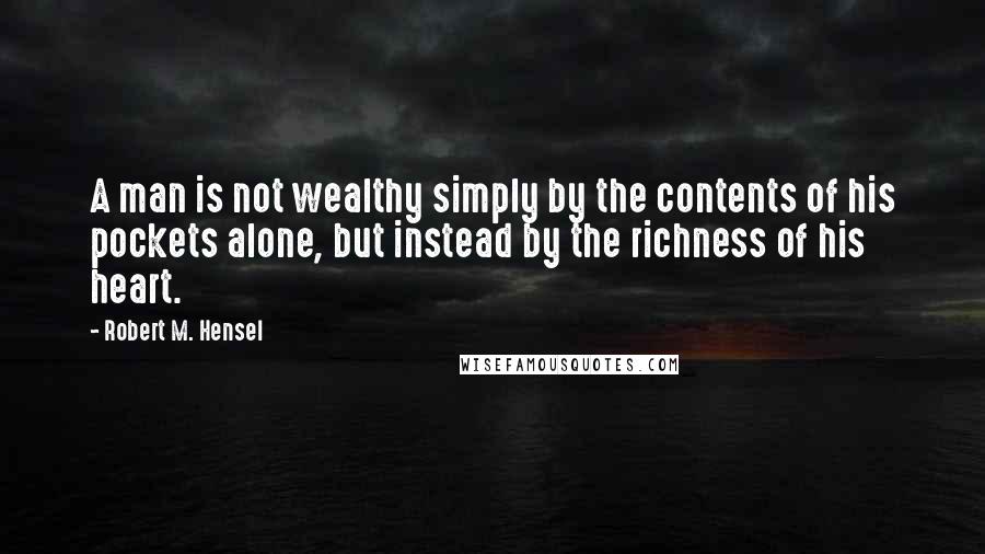 Robert M. Hensel Quotes: A man is not wealthy simply by the contents of his pockets alone, but instead by the richness of his heart.