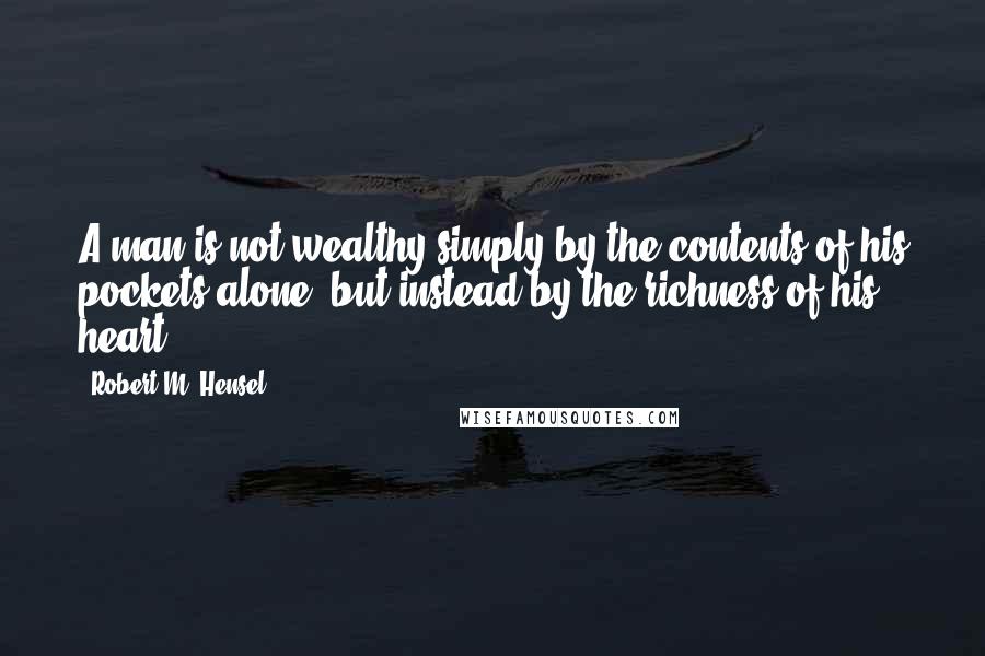 Robert M. Hensel Quotes: A man is not wealthy simply by the contents of his pockets alone, but instead by the richness of his heart.