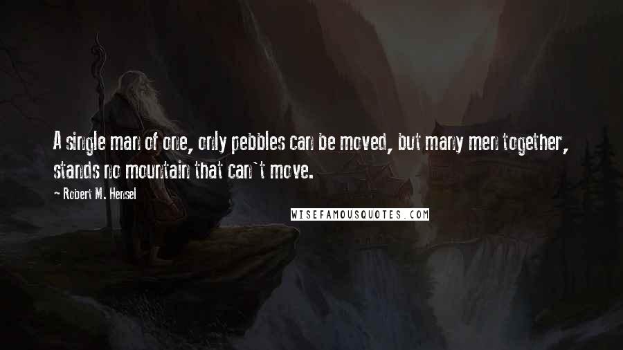 Robert M. Hensel Quotes: A single man of one, only pebbles can be moved, but many men together, stands no mountain that can't move.