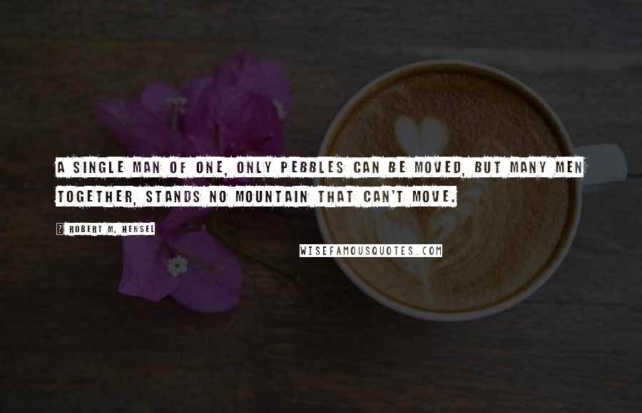 Robert M. Hensel Quotes: A single man of one, only pebbles can be moved, but many men together, stands no mountain that can't move.