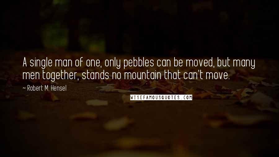 Robert M. Hensel Quotes: A single man of one, only pebbles can be moved, but many men together, stands no mountain that can't move.
