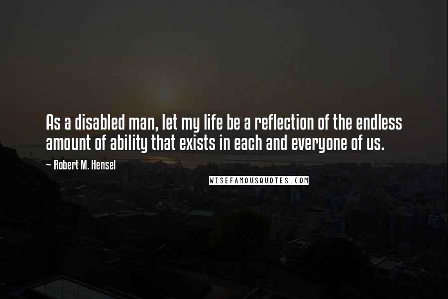 Robert M. Hensel Quotes: As a disabled man, let my life be a reflection of the endless amount of ability that exists in each and everyone of us.