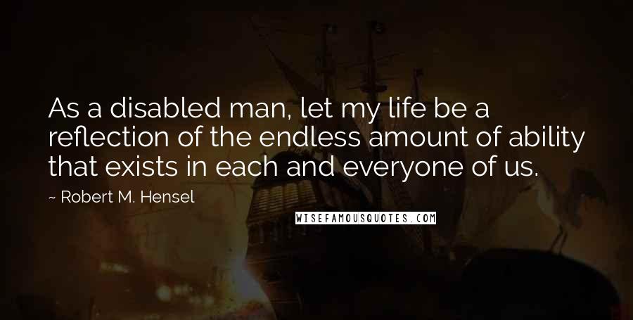 Robert M. Hensel Quotes: As a disabled man, let my life be a reflection of the endless amount of ability that exists in each and everyone of us.