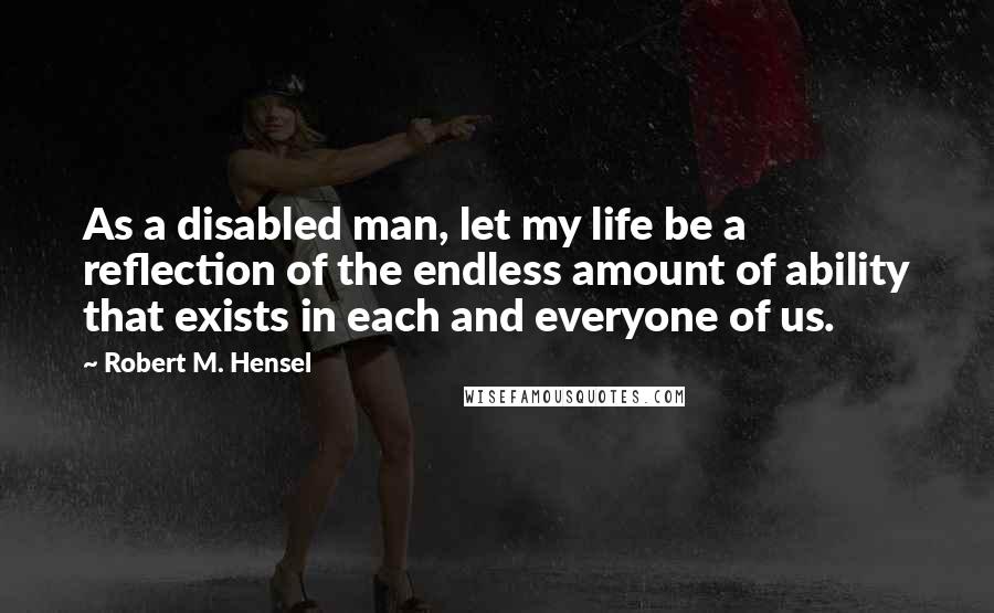 Robert M. Hensel Quotes: As a disabled man, let my life be a reflection of the endless amount of ability that exists in each and everyone of us.