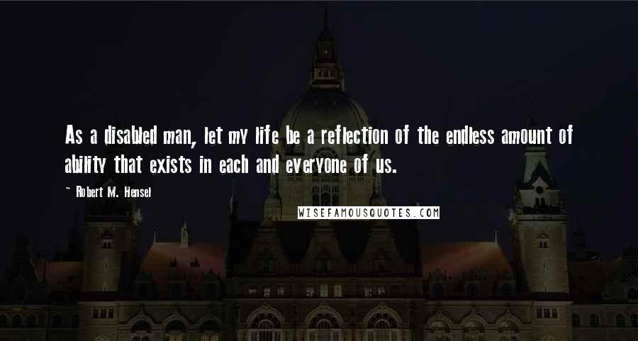 Robert M. Hensel Quotes: As a disabled man, let my life be a reflection of the endless amount of ability that exists in each and everyone of us.