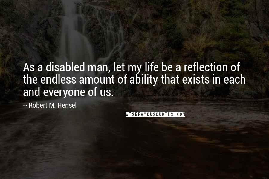 Robert M. Hensel Quotes: As a disabled man, let my life be a reflection of the endless amount of ability that exists in each and everyone of us.
