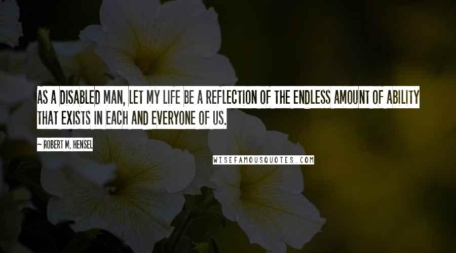 Robert M. Hensel Quotes: As a disabled man, let my life be a reflection of the endless amount of ability that exists in each and everyone of us.