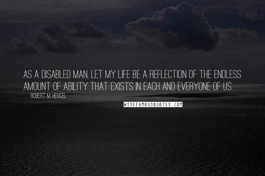 Robert M. Hensel Quotes: As a disabled man, let my life be a reflection of the endless amount of ability that exists in each and everyone of us.