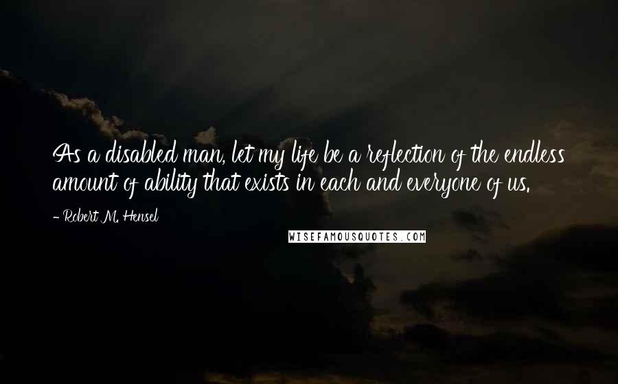 Robert M. Hensel Quotes: As a disabled man, let my life be a reflection of the endless amount of ability that exists in each and everyone of us.