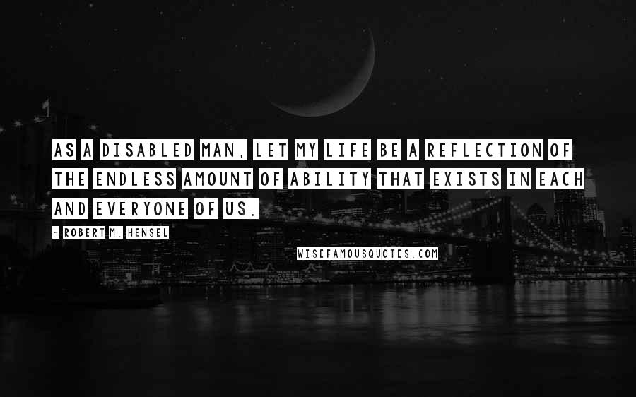 Robert M. Hensel Quotes: As a disabled man, let my life be a reflection of the endless amount of ability that exists in each and everyone of us.