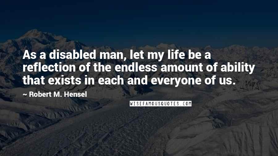 Robert M. Hensel Quotes: As a disabled man, let my life be a reflection of the endless amount of ability that exists in each and everyone of us.