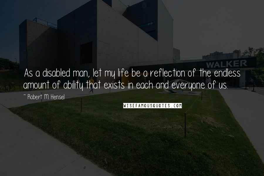 Robert M. Hensel Quotes: As a disabled man, let my life be a reflection of the endless amount of ability that exists in each and everyone of us.