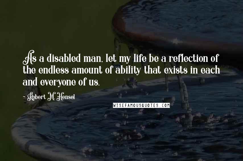 Robert M. Hensel Quotes: As a disabled man, let my life be a reflection of the endless amount of ability that exists in each and everyone of us.