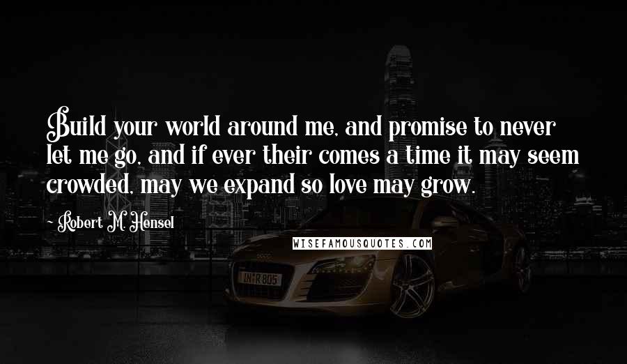 Robert M. Hensel Quotes: Build your world around me, and promise to never let me go, and if ever their comes a time it may seem crowded, may we expand so love may grow.
