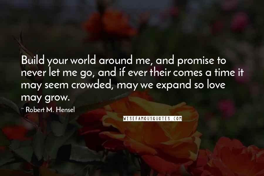 Robert M. Hensel Quotes: Build your world around me, and promise to never let me go, and if ever their comes a time it may seem crowded, may we expand so love may grow.