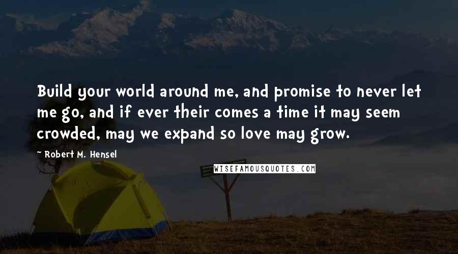 Robert M. Hensel Quotes: Build your world around me, and promise to never let me go, and if ever their comes a time it may seem crowded, may we expand so love may grow.