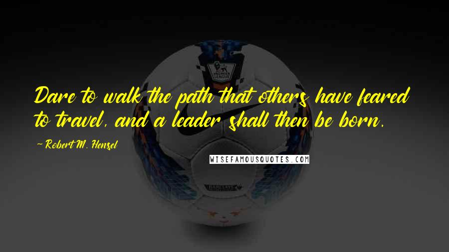 Robert M. Hensel Quotes: Dare to walk the path that others have feared to travel, and a leader shall then be born.