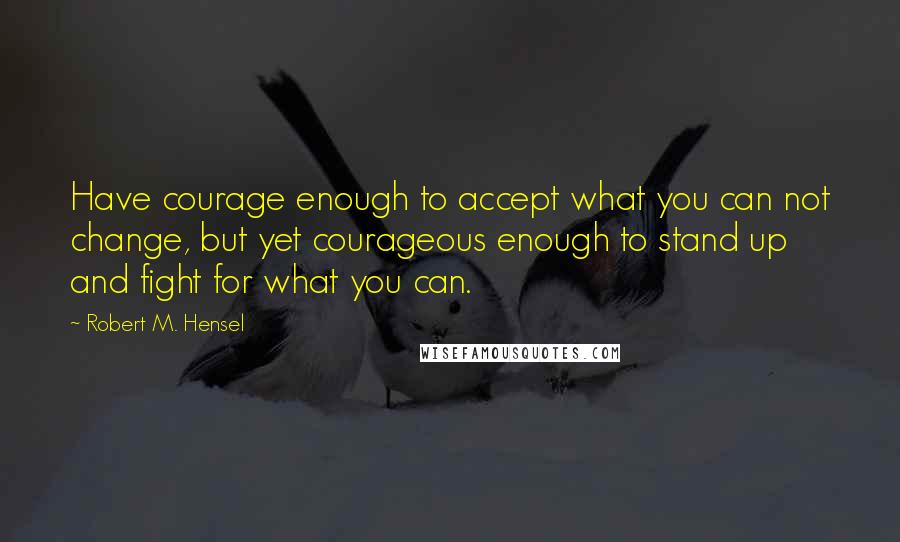 Robert M. Hensel Quotes: Have courage enough to accept what you can not change, but yet courageous enough to stand up and fight for what you can.