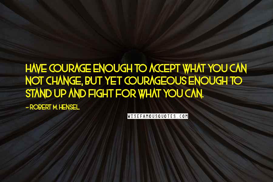 Robert M. Hensel Quotes: Have courage enough to accept what you can not change, but yet courageous enough to stand up and fight for what you can.