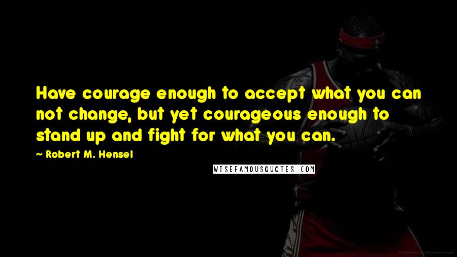 Robert M. Hensel Quotes: Have courage enough to accept what you can not change, but yet courageous enough to stand up and fight for what you can.