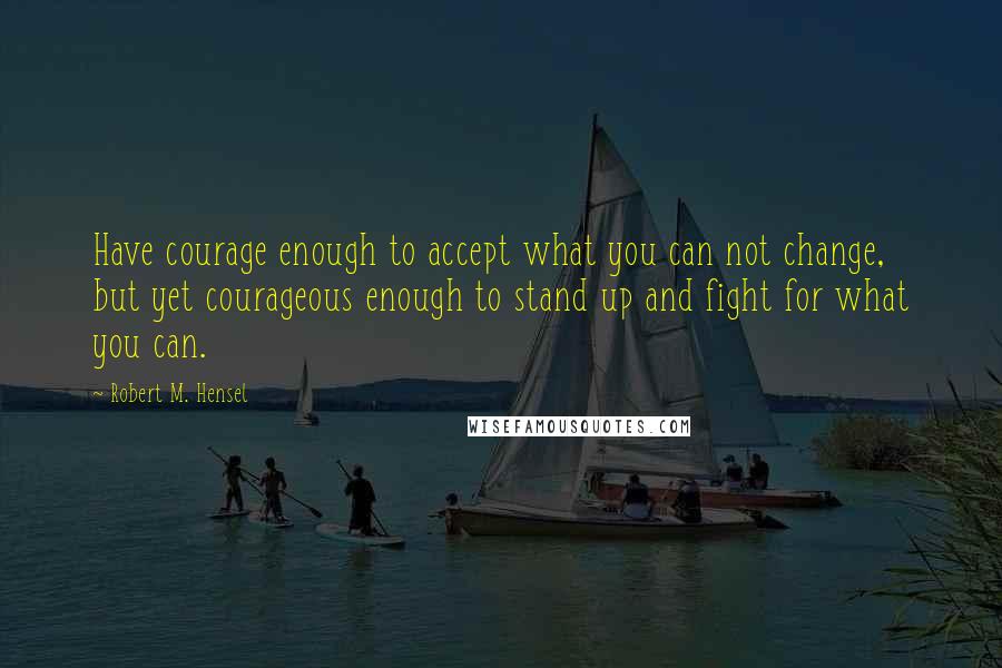 Robert M. Hensel Quotes: Have courage enough to accept what you can not change, but yet courageous enough to stand up and fight for what you can.