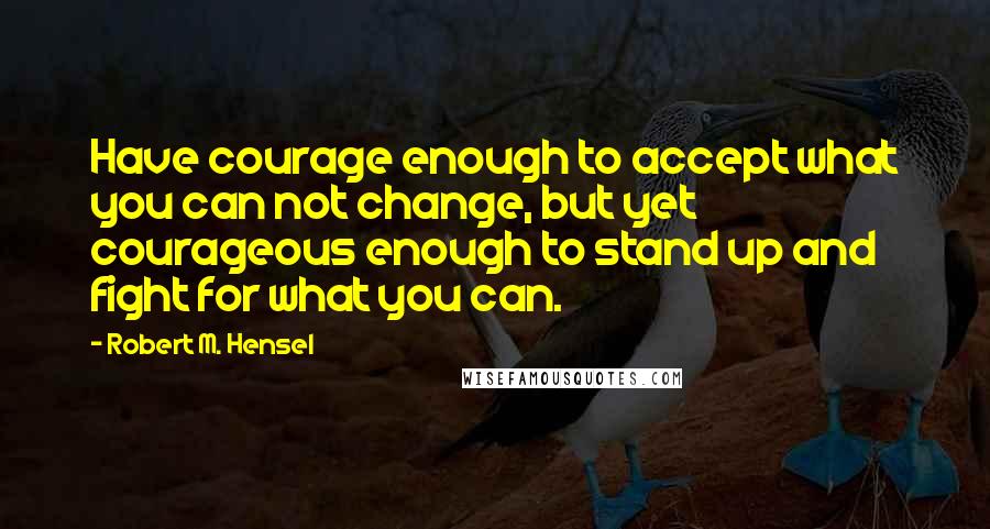 Robert M. Hensel Quotes: Have courage enough to accept what you can not change, but yet courageous enough to stand up and fight for what you can.