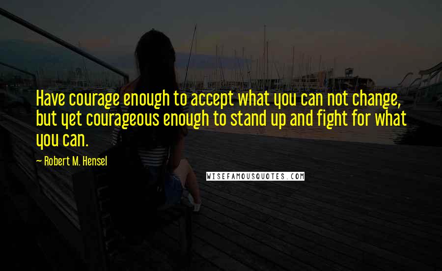 Robert M. Hensel Quotes: Have courage enough to accept what you can not change, but yet courageous enough to stand up and fight for what you can.