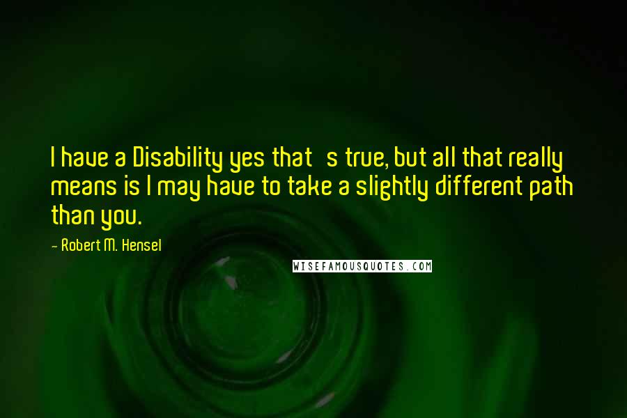 Robert M. Hensel Quotes: I have a Disability yes that's true, but all that really means is I may have to take a slightly different path than you.