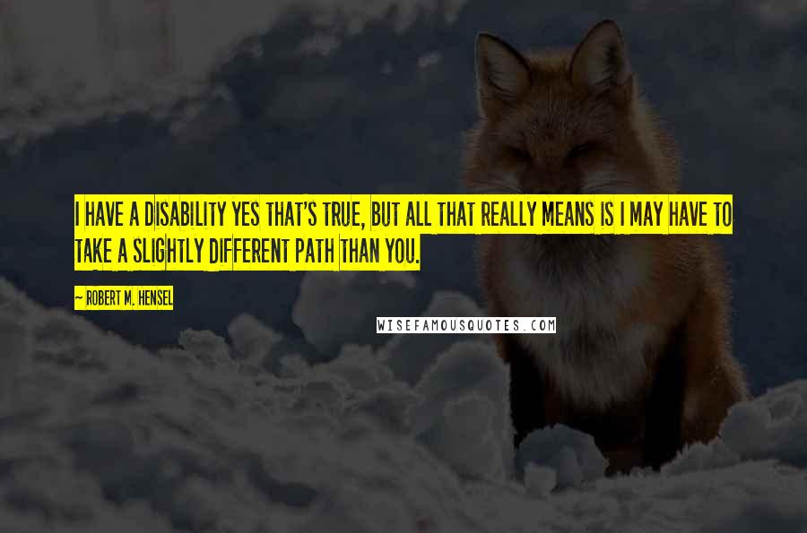 Robert M. Hensel Quotes: I have a Disability yes that's true, but all that really means is I may have to take a slightly different path than you.