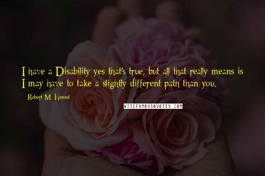 Robert M. Hensel Quotes: I have a Disability yes that's true, but all that really means is I may have to take a slightly different path than you.