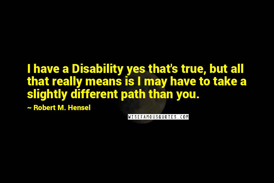 Robert M. Hensel Quotes: I have a Disability yes that's true, but all that really means is I may have to take a slightly different path than you.
