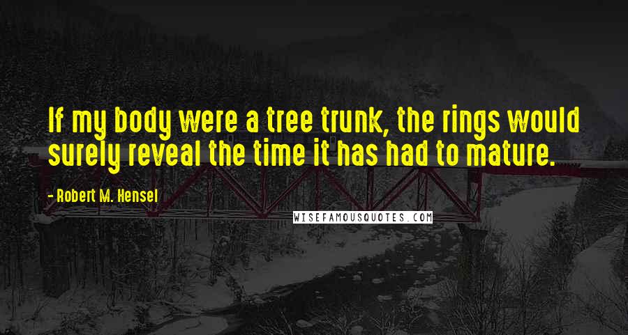 Robert M. Hensel Quotes: If my body were a tree trunk, the rings would surely reveal the time it has had to mature.